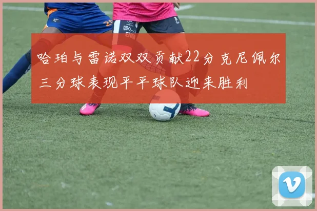 哈珀与雷诺双双贡献22分克尼佩尔三分球表现平平球队迎来胜利