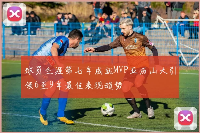 球员生涯第七年成就MVP亚历山大引领6至9年最佳表现趋势