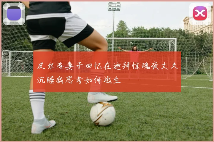 皮尔洛妻子回忆在迪拜惊魂夜丈夫沉睡我思考如何逃生