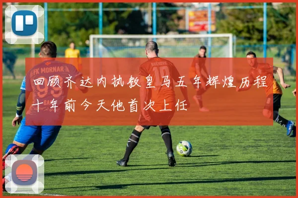 回顾齐达内执教皇马五年辉煌历程十年前今天他首次上任