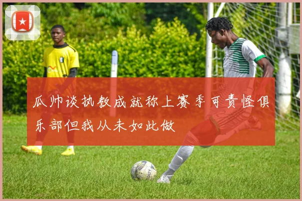 瓜帅谈执教成就称上赛季可责怪俱乐部但我从未如此做