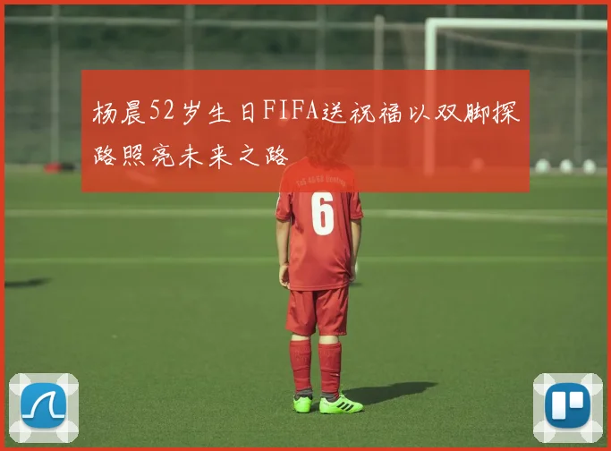 杨晨52岁生日FIFA送祝福以双脚探路照亮未来之路