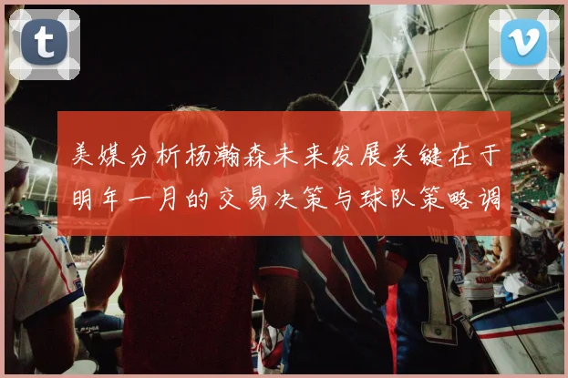 美媒分析杨瀚森未来发展关键在于明年一月的交易决策与球队策略调整