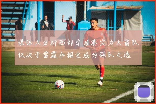 媒体人分析西部季后赛实力火箭队仅次于雷霆和掘金成为强队之选