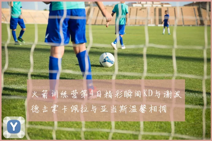 火箭训练营第4日精彩瞬间KD与谢泼德击掌卡佩拉与亚当斯温馨相拥