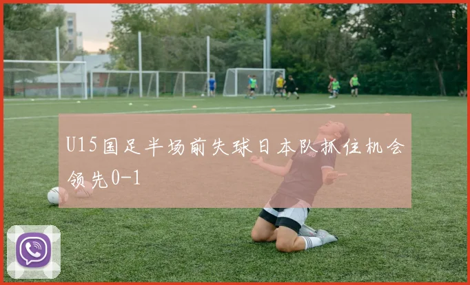 U15国足半场前失球日本队抓住机会领先0-1