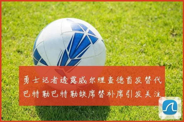 勇士记者透露威尔理查德首发替代巴特勒巴特勒缺席替补席引发关注