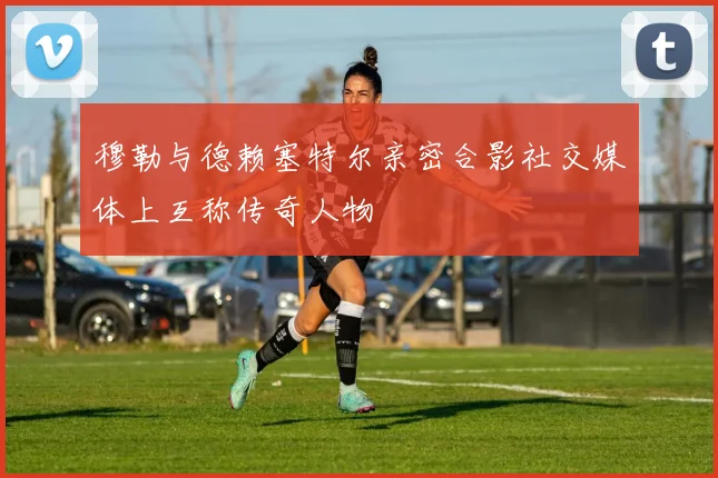 穆勒与德赖塞特尔亲密合影社交媒体上互称传奇人物