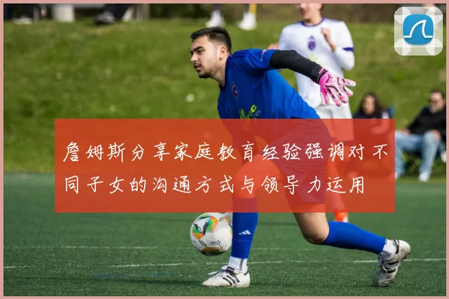 詹姆斯分享家庭教育经验强调对不同子女的沟通方式与领导力运用