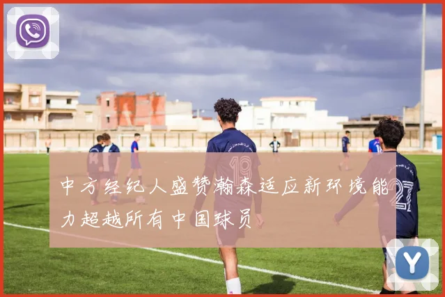 中方经纪人盛赞瀚森适应新环境能力超越所有中国球员