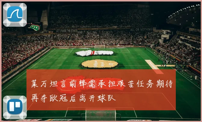莱万坦言前锋需承担艰苦任务期待再夺欧冠后离开球队