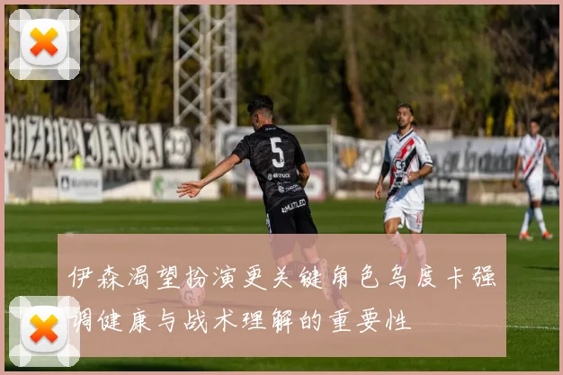 伊森渴望扮演更关键角色乌度卡强调健康与战术理解的重要性