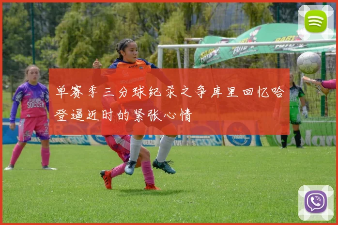 单赛季三分球纪录之争库里回忆哈登逼近时的紧张心情
