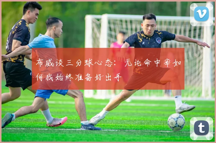 布威谈三分球心态：无论命中率如何我始终准备好出手