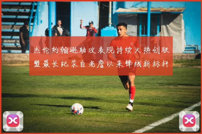 杰伦约翰逊助攻表现持续火热创联盟最长纪录自老詹以来锋线新标杆