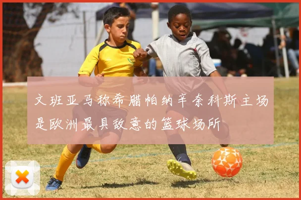 文班亚马称希腊帕纳辛奈科斯主场是欧洲最具敌意的篮球场所