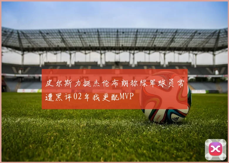 皮尔斯力挺杰伦布朗称绿军球员常遭黑评02年我更配MVP