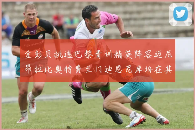 金彭贝挑选巴黎青训精英阵容迈尼昂拉比奥特费兰门迪恩昆库均在其中