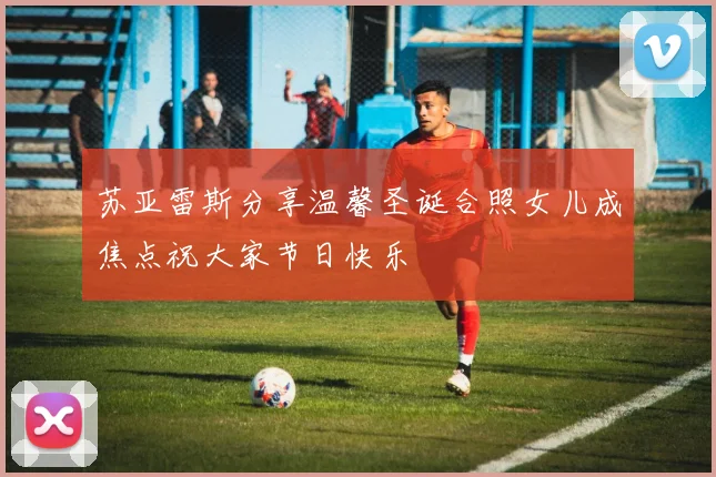 苏亚雷斯分享温馨圣诞合照女儿成焦点祝大家节日快乐