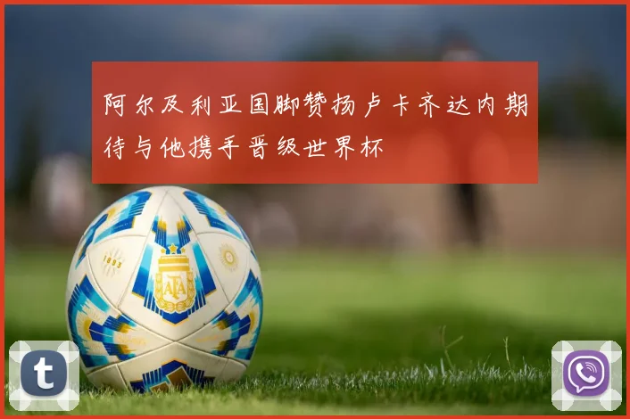 阿尔及利亚国脚赞扬卢卡齐达内期待与他携手晋级世界杯