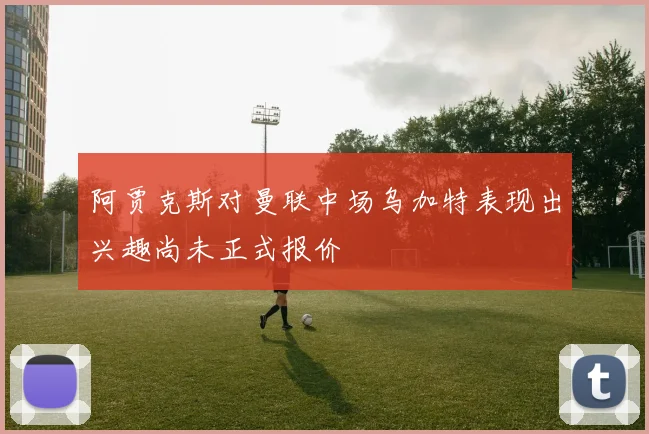 阿贾克斯对曼联中场乌加特表现出兴趣尚未正式报价