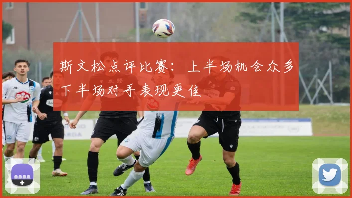 斯文松点评比赛：上半场机会众多下半场对手表现更佳