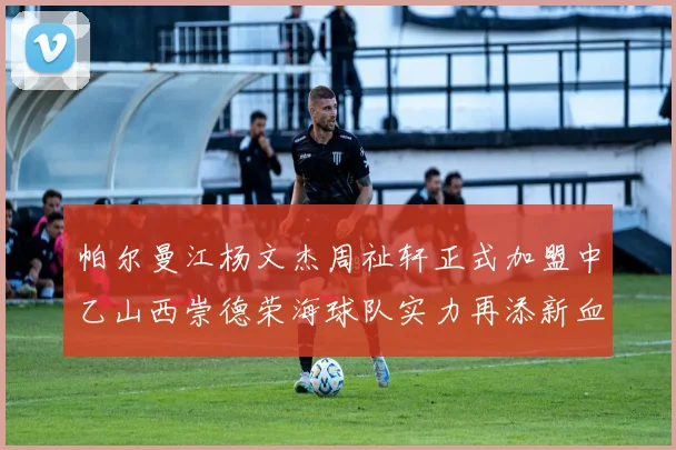 帕尔曼江杨文杰周祉轩正式加盟中乙山西崇德荣海球队实力再添新血