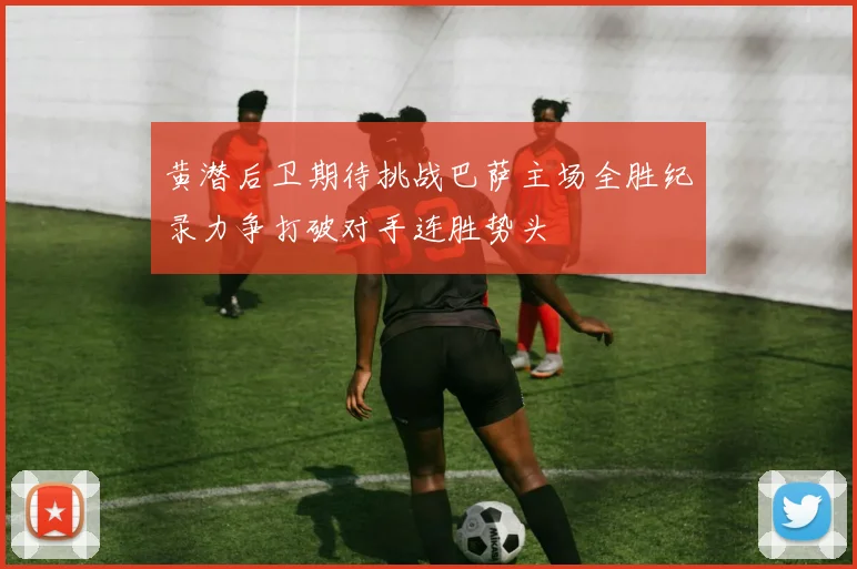 黄潜后卫期待挑战巴萨主场全胜纪录力争打破对手连胜势头