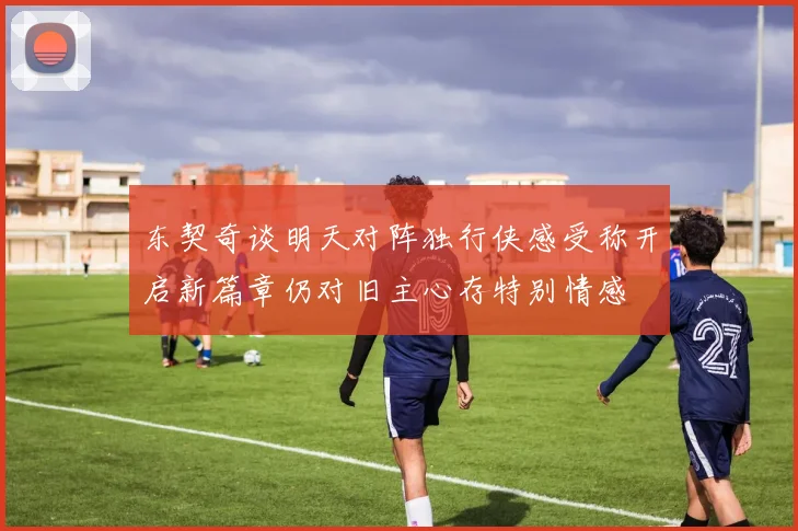 东契奇谈明天对阵独行侠感受称开启新篇章仍对旧主心存特别情感