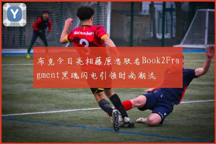 布克今日亮相藤原浩联名Book2Fragment黑魂闪电引领时尚潮流