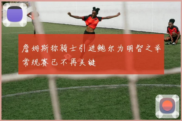 詹姆斯称骑士引进鲍尔为明智之举常规赛已不再关键