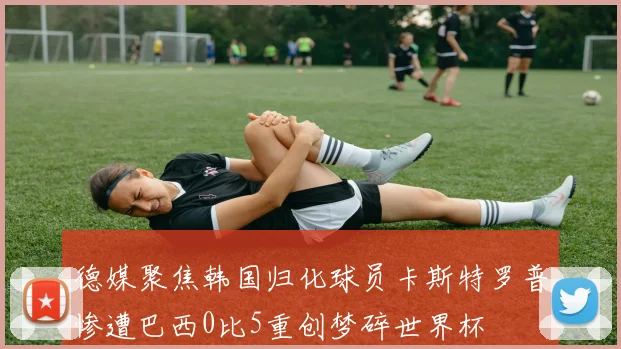 德媒聚焦韩国归化球员卡斯特罗普惨遭巴西0比5重创梦碎世界杯