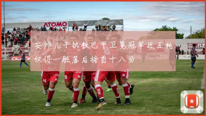 安帅儿子执教巴甲卫冕冠军近五轮仅得一胜落后榜首十八分