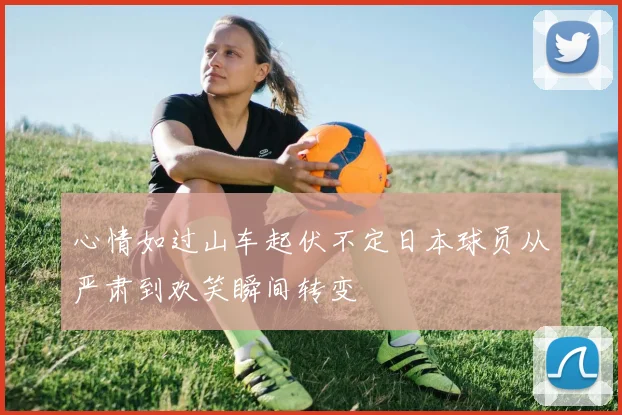 心情如过山车起伏不定日本球员从严肃到欢笑瞬间转变
