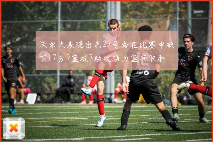 沃尔夫表现出色27号秀在比赛中砍下17分9篮板3助攻助力篮网取胜