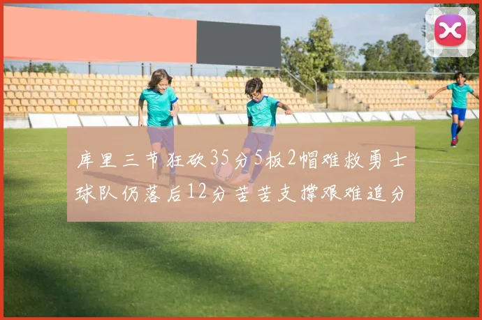 库里三节狂砍35分5板2帽难救勇士球队仍落后12分苦苦支撑艰难追分